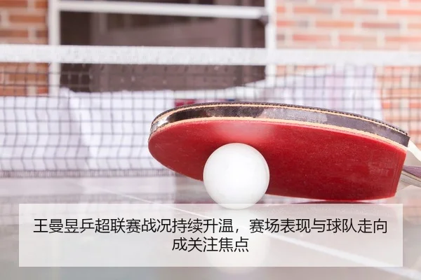 王曼昱乒超联赛战况持续升温，赛场表现与球队走向成关注焦点